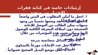 13
‫فقرات‬ ‫كتابة‬ ‫في‬ ‫خاصة‬ ‫إرشادات‬
‫متعدد‬ ‫من‬ ‫االختيار‬ :
1
.
ً‫واضحا‬ ‫المتن‬ ‫في‬ ‫المطلوب‬ ‫أمكن‬ ‫ما‬ ‫اجعل‬
. ‫البدائل‬ ‫قراءة‬ ‫قبل‬
2
.
‫وجود‬ ‫من‬ ً‫تحسبا‬ ‫وضعها‬ ‫بعد‬ ‫الفقرات‬ f
‫ق‬‫دق‬
‫لإلجابة‬ ‫التوصل‬ ‫من‬ ‫الطالب‬ ‫تمكن‬ ‫منبهات‬
‫للوصول‬ ‫الكافية‬ ‫المعرفة‬ ‫امتالكه‬ ‫دون‬ ‫الصحيحة‬
:‫خالل‬ ‫من‬ ‫المؤشرات‬ ‫هذه‬ ‫تجنب‬ ‫ويمكن‬ ‫إليها‬
2-4
ً‫عشوائيا‬ ‫الصحيح‬ ‫البديل‬ ‫موضع‬ ‫جعل‬
.
2-1
‫ذات‬ ‫البدائل‬ ‫جعل‬
. ‫نفسه‬ ‫الطول‬
2-2
‫بدرجة‬ ‫متجانسة‬ ‫البدائل‬ ‫جعل‬
. ‫معقولة‬
2-3
‫بالتساوي‬ ً‫موزعا‬ ‫اإلجابات‬ ‫عدد‬ ‫جعل‬
. ‫البدائل‬ ‫على‬
 