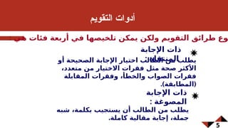 5
‫م‬6‫ي‬‫التقو‬ ‫أدوات‬
: ‫هي‬ ‫فئات‬ ‫أربعة‬ ‫في‬ ‫تلخيصها‬ ‫يمكن‬ ‫ولكن‬ ‫التقويم‬ ‫طرائق‬ ‫وع‬
‫أو‬ ‫الصحيحة‬ ‫اإلجابة‬ ‫اختيار‬ ‫الطالب‬ ‫من‬ ‫يطلب‬
،‫متعدد‬ ‫من‬ ‫االختيار‬ ‫فقرات‬ ‫مثل‬ ‫صحة‬ ‫األكثر‬
‫المقابلة‬ ‫وفقرات‬ ،‫والخطأ‬ ‫الصواب‬ ‫فقرات‬
.) (
‫المطابقة‬
‫شبه‬ ،‫بكلمة‬ ‫يستجيب‬ ‫أن‬ ‫الطالب‬ ‫من‬ ‫يطلب‬
.‫كاملة‬ ‫مقالية‬ ‫إجابة‬ ،‫جملة‬
‫اإلجابة‬ ‫ذات‬
: ‫المصوغة‬
‫اإلجابة‬ ‫ذات‬
: ‫المنتقاة‬
 