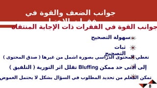 8
‫في‬ ‫والقوة‬ ‫الضعف‬ ‫جوانب‬
‫االختبار‬ ‫فقرات‬
‫المنتقاة‬ ‫اإلجابة‬ ‫ذات‬ ‫الفقرات‬ ‫في‬ ‫القوة‬ ‫جوانب‬
‫التصحيح‬ ‫سهولة‬
‫ثبات‬
‫التصحيح‬
) (
‫المحتوى‬ ‫صدق‬ ‫غيرها‬ ‫من‬ ‫اشمل‬ ‫بصورة‬ ‫الدراسي‬ ‫المحتوى‬ ‫تغطي‬
) (
‫التلفيق‬ ‫التورية‬ ‫اثر‬ ‫تقلل‬ Bluffing ‫ممكن‬ ‫حد‬ ‫أدنى‬ ‫إلى‬
‫الغموض‬ ‫يحتمل‬ ‫ال‬ ‫بشكل‬ ‫السؤال‬ ‫في‬ ‫المطلوب‬ ‫تحديد‬ ‫من‬ ‫المعلم‬ ‫تمكن‬
 