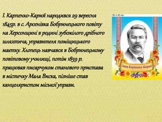 І. Карпенко-Карий народився 29 вересня
1845р. в с. Арсенівка Бобринецького повіту
на Херсонщині в родині зубожілого дрібного
шляхтича, управителя поміщицького
маєтку. Хлопець навчався в Бобринецькому
повітовому училищі, потім 1859 р.
працював писарчуком станового пристава
в містечку Мала Виска, пізніше став
канцеляристом міської управи.
 