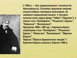 У 1884 р. — був заарештований і засланий до
Новочеркаська. Спочатку працював ковалем,
пізніше відкрив палітурну майстерню, де
займався оправленням книжок. У засланні
написав свою першу драму "Чабан" ("Бурлака"), а
також п'єси "Бондарівна", "Розумний і дурень",
"Наймичка", "Безталанна".
Протягом 1886—1887 рр. І. Карпенко-Карий
опублікував п'єси "Бондарівна", "Розумний і
дурень", "Наймичка", "Безталанна", "Мартин
Боруля".
Перший "Збірник драматичних творів" І.
Карпенка-Карого вийшов у Херсоні 1886 р.
 
