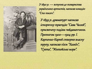 У 1890 р. — вступив до товариства
українських артистів, написав комедію
"Сто тисяч".
У 1899 р. драматург написав
історичну трагедію "Сава Чалий",
присвячену подіям гайдамаччини.
Протягом 1900—1904 рр. І.
Карпенко-Карий створив власну
трупу, написав п'єси "Хазяїн",
"Суєта", "Житейське море".
 
