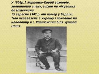 1906 . . - ,
У р І Карпенко Карий захворів
,
залишивши сцену виїхав на лікування
.
до Німеччини
15 1907 . .
вересня р він помер у Берліні
Тіло перевезене в Україну і поховане на
.
кладовищі в с Карлюжини біля хутора
.
Надія
 