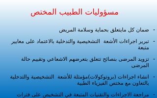 ‫المختص‬ ‫الطبيب‬ ‫مسؤوليات‬
-
‫المريض‬ ‫وسالمة‬ ‫بحماية‬ ‫مايتعلق‬ ‫كل‬ ‫ضمان‬
-
‫معايير‬ ‫على‬ ‫باالعتماد‬ ‫والتدخلية‬ ‫التشخيصية‬ ‫األشعة‬ ‫اجراءات‬ ‫تبرير‬
‫متبعة‬
-
‫حالة‬ ‫وتقييم‬ ‫االشعاعي‬ ‫بتعرضهم‬ ‫تتعلق‬ ‫بنصائح‬ ‫المرضى‬ ‫تزويد‬
‫المرضى‬
-
‫والتدخلية‬ ‫التشخيصية‬ ‫لألشعة‬ ‫(بروتوكوالت)مؤمثلة‬ ‫اجراءات‬ ‫انشاء‬
‫الطبية‬ ‫الفيزياء‬ ‫مختص‬ ‫مع‬ ‫بالتعاون‬
-
‫فترات‬ ‫على‬ ‫التشخيص‬ ‫في‬ ‫المتبعة‬ ‫والتقنيات‬ ‫االجراءات‬ ‫مراجعة‬
 
