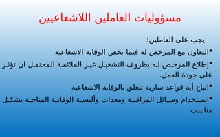 ‫الع‬ ‫على‬ ‫يجب‬
‫ا‬
‫م‬
‫لين‬
:

‫الوقاية‬ ‫يخص‬ ‫فيما‬ ‫له‬ ‫المرخص‬ ‫مع‬ ‫التعاون‬
‫االشعاعية‬

‫ر‬ ‫تؤث‬ ‫ان‬ ‫ل‬ ‫المحتم‬ ‫ة‬ ‫المالئم‬ ‫ر‬ ‫غي‬ ‫ل‬ ‫التشغي‬ ‫بظروف‬ ‫ه‬ ‫ل‬ ‫ص‬ ‫المرخ‬ ‫إطالع‬
.‫العمل‬ ‫جودة‬ ‫على‬

‫سارية‬ ‫قواعد‬ ‫أية‬ ‫اتباع‬
‫ب‬ ‫تتعلق‬
‫الوقاية‬
‫االشعاعية‬

‫ل‬ ‫بشك‬ ‫ة‬ ‫المتاح‬ ‫ة‬ ‫الوقاي‬ ‫ة‬ ‫وألبس‬ ‫ومعدات‬ ‫ة‬ ‫المراقب‬ ‫ائل‬ ‫وس‬ ‫تخدام‬ ‫اس‬
‫مناسب‬
‫الالشعاعيين‬ ‫العاملين‬ ‫مسؤوليات‬
 