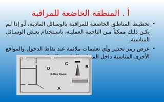 •
‫م‬ ‫ل‬ ‫إذا‬ ‫و‬ ‫أ‬ ،‫ة‬ ‫المادي‬ ‫ائل‬ ‫بالوس‬ ‫ة‬ ‫للمراقب‬ ‫ة‬ ‫الخاضع‬ ‫ق‬ ‫المناط‬ ‫ط‬ ‫تخطي‬
‫ائل‬ ‫الوس‬ ‫ض‬ ‫بع‬ ‫تخدام‬ ‫باس‬ ،‫ة‬ ‫العملي‬ ‫ة‬ ‫الناحي‬ ‫ن‬ ‫م‬ ً‫ممكنا‬ ‫ك‬ ‫ذل‬ ‫ن‬ ‫يك‬
.‫المناسبة‬
•
‫والمواقع‬ ‫الدخول‬ ‫نقاط‬ ‫عند‬ ‫مالئمة‬ ‫تعليمات‬ ‫وأي‬ ‫تحذير‬ ‫رمز‬ ‫عرض‬
.‫للمراقبة‬ ‫الخاضعة‬ ‫المنطقة‬ ‫داخل‬ ‫المناسبة‬ ‫األخرى‬
‫للمراقبة‬ ‫الخاضعة‬ ‫المنطقة‬ . ‫أ‬
B
C
D
X-Ray Room
A
 