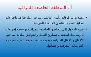 •
‫وإجراءات‬ ‫قواعد‬ ‫ذلك‬ ‫في‬ ‫بما‬ ‫العاملين‬ ‫وأمان‬ ‫لوقاية‬ ‫تدابير‬ ‫وضع‬
.‫للمراقبة‬ ‫الخاضعة‬ ‫المناطق‬ ‫تناسب‬ ‫محلية‬
•
‫إجراءات‬ ‫بواسطة‬ ‫للمراقبة‬ ‫الخاضعة‬ ‫المناطق‬ ‫إلى‬ ‫الدخول‬ ‫تقييد‬
‫ا‬ ‫فيه‬ ‫ا‬ ‫بم‬ ‫ة‬ ‫المادي‬ ‫ز‬ ‫والحواج‬ ‫ل‬ ‫العم‬ ‫اريح‬ ‫تص‬ ‫تخدام‬ ‫اس‬ ‫ل‬ ‫مث‬ ‫ة‬ ‫اداري‬
‫حجم‬ ‫مع‬ ‫التقييد‬ ‫درجة‬ ‫تتناسب‬ ‫بحيث‬ ‫المترابطة‬ ‫واألقفال‬ ‫األقفال‬
.‫واحتمالها‬ ‫المتوقعة‬ ‫التعرضات‬
‫للمراقبة‬ ‫الخاضعة‬ ‫المنطقة‬ . ‫أ‬
 