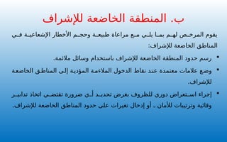 ‫ي‬ ‫ف‬ ‫ة‬ ‫اإلشعاعي‬ ‫األخطار‬ ‫م‬ ‫وحج‬ ‫ة‬ ‫طبيع‬ ‫مراعاة‬ ‫ع‬ ‫م‬ ‫ي‬ ‫يل‬ ‫ا‬ ‫بم‬ ‫م‬ ‫له‬ ‫ص‬ ‫المرخ‬ ‫يقوم‬
:‫لإلشراف‬ ‫الخاضعة‬ ‫المناطق‬

.‫مالئمة‬ ‫وسائل‬ ‫باستخدام‬ ‫لإلشراف‬ ‫الخاضعة‬ ‫المنطقة‬ ‫حدود‬ ‫رسم‬

‫ة‬‫الخاضع‬ ‫ق‬‫المناط‬ ‫ى‬‫إل‬ ‫ة‬‫المؤدي‬ ‫ة‬‫المالءم‬ ‫الدخول‬ ‫نقاط‬ ‫د‬‫عن‬ ‫معتمدة‬ ‫عالمات‬ ‫ع‬‫وض‬
.‫لإلشراف‬

‫ر‬ ‫تدابي‬ ‫اتخاذ‬ ‫ي‬ ‫تقتض‬ ‫ضرورة‬ ‫ي‬ ‫أ‬ ‫د‬ ‫تحدي‬ ‫بغرض‬ ‫للظروف‬ ‫دوري‬ ‫تعراض‬ ‫اس‬ ‫إجراء‬
.‫لإلشراف‬ ‫الخاضعة‬ ‫المناطق‬ ‫حدود‬ ‫على‬ ‫تغيرات‬ ‫إدخال‬ ‫أو‬ ‫ـ‬ ‫لألمان‬ ‫وترتيبات‬ ‫وقائية‬
‫لإلشراف‬ ‫الخاضعة‬ ‫المنطقة‬ .‫ب‬
 