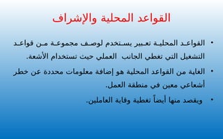 •
‫د‬ ‫قواع‬ ‫ن‬ ‫م‬ ‫ة‬ ‫مجموع‬ ‫ف‬ ‫لوص‬ ‫تخدم‬ ‫يس‬ ‫بير‬ ‫تع‬ ‫ة‬ ‫المحلي‬ ‫د‬ ‫القواع‬
‫األشعة‬ ‫تستخدام‬ ‫حيث‬ ‫العملي‬ ‫الجانب‬ ‫تغطي‬ ‫التي‬ ‫التشغيل‬
.
•
‫خطر‬ ‫عن‬ ‫محددة‬ ‫معلومات‬ ‫إضافة‬ ‫هو‬ ‫المحلية‬ ‫القواعد‬ ‫من‬ ‫الغاية‬
.‫العمل‬ ‫منطقة‬ ‫في‬ ‫معين‬ ‫أشعاعي‬
•
‫وقاية‬ ‫تغطية‬ ً‫أيضا‬ ‫منها‬ ‫ويقصد‬
‫ا‬
.‫لعاملين‬
‫واإلشراف‬ ‫المحلية‬ ‫القواعد‬
 