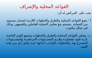 :‫أن‬ ‫له‬ ‫ص‬ّ‫خ‬‫المر‬ ‫على‬ ‫يجب‬
- ‫أ‬
‫مستوى‬ ‫لضمان‬ ‫الالزمة‬ ‫والخطوات‬ ‫والطرق‬ ‫المحلية‬ ‫القواعد‬ ‫يضع‬
‫وذلك‬ ،‫وللجمهور‬ ‫للعاملين‬ ‫الحماية‬ ‫معايير‬ ‫مع‬ ‫ينسجم‬ ‫الحماية‬ ‫من‬
.‫مكتوب‬ ‫شكل‬ ‫في‬
‫والخطوات‬ ‫والطرق‬ ‫المحلية‬ ‫القواعد‬ ‫ن‬ّ‫م‬‫يض‬ -‫ب‬
‫و‬
‫الخاصة‬ ‫القيم‬ ‫جميع‬
‫تويات‬ ‫والمس‬ ‫ة‬ ‫المرجعي‬ ‫تويات‬ ‫المس‬ ‫م‬ ‫وقي‬ ‫ة‬ ‫تشغيلي‬ ‫قيود‬ ‫ة‬ ‫بأي‬
‫هذه‬ ‫ن‬ ‫م‬ ‫ي‬ ‫أ‬ ‫تجاوز‬ ‫د‬ ‫عن‬ ‫ا‬ ‫اتباعه‬ ‫ب‬ ‫الواج‬ ‫والخطوات‬ ،‫ا‬ ‫به‬ ‫رح‬ ‫المص‬
.‫القيم‬
‫واإلشراف‬ ‫المحلية‬ ‫القواعد‬
 