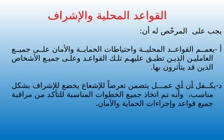 :‫أن‬ ‫له‬ ‫ص‬ّ‫خ‬‫المر‬ ‫على‬ ‫يجب‬
- ‫أ‬
‫ع‬ ‫جمي‬ ‫ى‬ ‫عل‬ ‫واألمان‬ ‫ة‬ ‫الحماي‬ ‫واحتياطات‬ ‫ة‬ ‫المحلي‬ ‫د‬ ‫القواع‬ ‫م‬ ‫يعم‬
‫األشخاص‬ ‫ع‬ ‫جمي‬ ‫ى‬ ‫وعل‬ ‫د‬ ‫القواع‬ ‫ك‬ ‫تل‬ ‫م‬ ‫عليه‬ ‫ق‬ ‫تطب‬ ‫ن‬ ‫الذي‬ ‫ن‬ ‫العاملي‬
.‫بها‬ ‫يتأثرون‬ ‫قد‬ ‫الذين‬
-‫د‬
‫بشكل‬ ‫لإلشراف‬ ‫يخضع‬ ‫لإلشعاع‬ ً‫تعرضا‬ ‫يتضمن‬ ‫عمـــل‬ ‫أي‬ ‫أن‬ ‫يكــفل‬
‫مراقبة‬ ‫من‬ ‫للتأكد‬ ‫المناسبة‬ ‫الخطوات‬ ‫جميع‬ ‫اتخاذ‬ ‫تم‬ ‫وأنه‬ ،‫مناسب‬
.‫واألمان‬ ‫الحماية‬ ‫وإجراءات‬ ‫قواعد‬ ‫جميع‬
‫واإلشراف‬ ‫المحلية‬ ‫القواعد‬
 