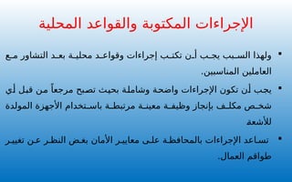 
‫ع‬ ‫م‬ ‫التشاور‬ ‫د‬ ‫بع‬ ‫ة‬ ‫محلي‬ ‫د‬ ‫وقواع‬ ‫إجراءات‬ ‫ب‬ ‫تكت‬ ‫ن‬ ‫أ‬ ‫ب‬ ‫يج‬ ‫بب‬ ‫الس‬ ‫ولهذا‬
.‫المناسبين‬ ‫العاملين‬

‫أي‬ ‫قبل‬ ‫من‬ ً‫مرجعا‬ ‫تصبح‬ ‫بحيث‬ ‫وشاملة‬ ‫واضحة‬ ‫اإلجراءات‬ ‫تكون‬ ‫أن‬ ‫يجب‬
‫تخدام‬ ‫باس‬ ‫ة‬ ‫مرتبط‬ ‫ة‬ ‫معين‬ ‫ة‬ ‫وظيف‬ ‫بإنجاز‬ ‫ف‬ ‫مكل‬ ‫ص‬ ‫شخ‬
‫المولدة‬ ‫األجهزة‬
‫لألشعة‬

‫ر‬ ‫تغيي‬ ‫ن‬ ‫ع‬ ‫ر‬ ‫النظ‬ ‫ض‬ ‫بغ‬ ‫األمان‬ ‫ر‬ ‫معايي‬ ‫ى‬ ‫عل‬ ‫ة‬ ‫بالمحافظ‬ ‫اإلجراءات‬ ‫اعد‬ ‫تس‬
.‫العمال‬ ‫طواقم‬
‫المحلية‬ ‫والقواعد‬ ‫المكتوبة‬ ‫اإلجراءات‬
 