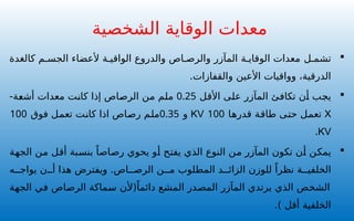 
‫ل‬ ‫تشم‬
‫كالغدة‬ ‫م‬ ‫الجس‬ ‫ألعضاء‬ ‫ة‬ ‫الواقي‬ ‫والدروع‬ ‫اص‬ ‫والرص‬ ‫المآزر‬ ‫ة‬ ‫الوقاي‬ ‫معدات‬
.‫والقفازات‬ ‫األعين‬ ‫وواقيات‬ ،‫الدرقية‬

‫األقل‬ ‫على‬ ‫المآزر‬ ‫تكافئ‬ ‫أن‬ ‫يجب‬
0.25
-‫أشعة‬ ‫معدات‬ ‫كانت‬ ‫إذا‬ ‫الرصاص‬ ‫من‬ ‫ملم‬
X
‫قدرها‬ ‫طاقة‬ ‫حتى‬ ‫تعمل‬
100
KV
‫و‬
0.35
‫فوق‬ ‫تعمل‬ ‫كانت‬ ‫اذا‬ ‫رصاص‬ ‫ملم‬
100
KV
.

‫الجهة‬ ‫من‬ ‫أقل‬ ‫بنسبة‬ ً‫رصاصا‬ ‫يحوي‬ ‫أو‬ ‫يفتح‬ ‫الذي‬ ‫النوع‬ ‫من‬ ‫المآزر‬ ‫تكون‬ ‫أن‬ ‫يمكن‬
‫ه‬ ‫يواج‬ ‫ن‬ ‫أ‬ ‫هذا‬ ‫ويفترض‬ .‫اص‬ ‫الرص‬ ‫ن‬ ‫م‬ ‫المطلوب‬ ‫د‬ ‫الزائ‬ ‫للوزن‬ ً‫نظرا‬ ‫ة‬ ‫الخلفي‬
ً‫دائما‬ ‫المشع‬ ‫المصدر‬ ‫المآزر‬ ‫يرتدي‬ ‫الذي‬ ‫الشخص‬
‫الجهة‬ ‫في‬ ‫الرصاص‬ ‫سماكة‬ ‫(ألن‬
) ‫أقل‬ ‫الخلفية‬
.
‫الشخصية‬ ‫الوقاية‬ ‫معدات‬
 