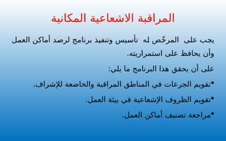 ‫العمل‬ ‫أماكن‬ ‫لرصد‬ ‫برنامج‬ ‫وتنفيذ‬ ‫تأسيس‬ ‫له‬ ‫ص‬ّ‫خ‬‫المر‬ ‫على‬ ‫يجب‬
.‫استمراريته‬ ‫على‬ ‫يحافظ‬ ‫وأن‬
:‫يلي‬ ‫ما‬ ‫البرنامج‬ ‫هذا‬ ‫يحقق‬ ‫أن‬ ‫على‬

.‫لإلشراف‬ ‫والخاضعة‬ ‫المراقبة‬ ‫المناطق‬ ‫في‬ ‫الجرعات‬ ‫تقويم‬

.‫العمل‬ ‫بيئة‬ ‫في‬ ‫اإلشعاعية‬ ‫الظروف‬ ‫تقويم‬

.‫العمل‬ ‫أماكن‬ ‫تصنيف‬ ‫مراجعة‬
‫المكانية‬ ‫االشعاعية‬ ‫المراقبة‬
 