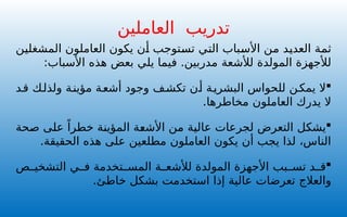 ‫المشغلين‬ ‫العاملون‬ ‫يكون‬ ‫أن‬ ‫تستوجب‬ ‫التي‬ ‫األسباب‬ ‫من‬ ‫العديد‬ ‫ثمة‬
‫لألشعة‬ ‫المولدة‬ ‫لألجهزة‬
:‫األسباب‬ ‫هذه‬ ‫بعض‬ ‫يلي‬ ‫فيما‬ .‫مدربين‬

‫ال‬
‫د‬‫ق‬ ‫ك‬‫ولذل‬ ‫ة‬‫مؤين‬ ‫ة‬‫أشع‬ ‫وجود‬ ‫ف‬‫تكش‬ ‫ن‬‫أ‬ ‫ة‬‫البشري‬ ‫للحواس‬ ‫ن‬‫يمك‬
.‫مخاطرها‬ ‫العاملون‬ ‫يدرك‬ ‫ال‬

‫يشكل‬
‫صحة‬ ‫على‬ ً‫خطرا‬ ‫المؤينة‬ ‫األشعة‬ ‫من‬ ‫عالية‬ ‫لجرعات‬ ‫التعرض‬
.‫الحقيقة‬ ‫هذه‬ ‫على‬ ‫مطلعين‬ ‫العاملون‬ ‫يكون‬ ‫أن‬ ‫يجب‬ ‫لذا‬ ،‫الناس‬

‫بب‬ ‫تس‬ ‫د‬ ‫ق‬
‫ة‬ ‫لألشع‬ ‫المولدة‬ ‫األجهزة‬
‫ي‬ ‫ف‬ ‫تخدمة‬ ‫المس‬
‫ص‬ ‫التشخي‬
‫والعالج‬
.‫خاطئ‬ ‫بشكل‬ ‫استخدمت‬ ‫إذا‬ ‫عالية‬ ‫تعرضات‬
‫تدريب‬
‫العاملين‬
 
