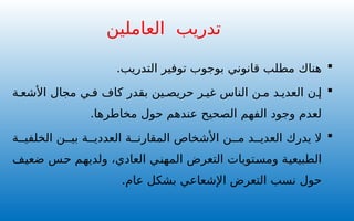 
.‫التدريب‬ ‫توفير‬ ‫بوجوب‬ ‫قانوني‬ ‫مطلب‬ ‫هناك‬

‫ة‬ ‫األشع‬ ‫مجال‬ ‫ي‬ ‫ف‬ ‫كاف‬ ‫بقدر‬ ‫ين‬ ‫حريص‬ ‫ر‬ ‫غي‬ ‫الناس‬ ‫ن‬ ‫م‬ ‫د‬ ‫العدي‬ ‫ن‬ ‫إ‬
.‫مخاطرها‬ ‫حول‬ ‫عندهم‬ ‫الصحيح‬ ‫الفهم‬ ‫وجود‬ ‫لعدم‬

‫ة‬ ‫الخلفي‬ ‫ن‬ ‫بي‬ ‫ة‬ ‫العددي‬ ‫ة‬ ‫المقارن‬ ‫األشخاص‬ ‫ن‬ ‫م‬ ‫د‬ ‫العدي‬ ‫يدرك‬ ‫ال‬
‫ضعيف‬ ‫حس‬ ‫ولديهم‬ ،‫العادي‬ ‫المهني‬ ‫التعرض‬ ‫ومستويات‬ ‫الطبيعية‬
.‫عام‬ ‫بشكل‬ ‫اإلشعاعي‬ ‫التعرض‬ ‫نسب‬ ‫حول‬
‫تدريب‬
‫العاملين‬
 