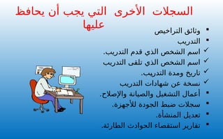 
‫وثائق‬
‫التر‬
‫ا‬
‫خيص‬

‫التدريب‬

.‫التدريب‬ ‫قدم‬ ‫الذي‬ ‫الشخص‬ ‫اسم‬

‫التدريب‬ ‫تلقى‬ ‫الذي‬ ‫الشخص‬ ‫اسم‬

.‫التدريب‬ ‫ومدة‬ ‫تاريخ‬

‫التدريب‬ ‫شهادات‬ ‫عن‬ ‫نسخة‬

.‫واإلصالح‬ ‫والصيانة‬ ‫التشغيل‬ ‫أعمال‬

.‫لألجهزة‬ ‫الجودة‬ ‫ضبط‬ ‫سجالت‬

.‫المنشأة‬ ‫تعديل‬

‫الطارئة‬ ‫الحوادث‬ ‫استقصاء‬ ‫تقارير‬
.
‫السجالت‬
‫األخرى‬
‫يحافظ‬ ‫أن‬ ‫يجب‬ ‫التي‬
‫عليها‬
 