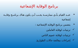 
‫ة‬ ‫وقاي‬ ‫ج‬ ‫برنام‬ ‫هناك‬ ‫يكون‬ ‫ن‬ ‫أ‬ ‫ب‬ ‫يج‬ ‫ة‬ ‫ممارس‬ ‫ي‬ ‫بأ‬ ‫القيام‬ ‫د‬ ‫عن‬
‫إشعاعية‬

‫اإلشعاعية‬ ‫الوقاية‬ ‫برنامج‬ ‫يتضمن‬
:

‫العاملين‬ ‫لوقاية‬ ‫ترتيبات‬

‫الناس‬ ‫عموم‬ ‫لوقاية‬ ‫ترتيبات‬

‫الطوارئ‬ ‫حاالت‬ ‫معالجة‬ ‫إجراءات‬
‫اإلشعاعية‬ ‫الوقاية‬ ‫برنامج‬
 