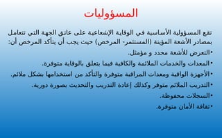 ‫المسؤوليات‬
‫تتعامل‬ ‫التي‬ ‫الجهة‬ ‫عاتق‬ ‫ى‬‫عل‬ ‫ة‬‫اإلشعاعي‬ ‫ة‬‫الوقاي‬ ‫ي‬‫ف‬ ‫اسية‬‫األس‬ ‫ؤولية‬‫المس‬ ‫ع‬‫تق‬
‫(المستثمر‬ ‫المؤينة‬ ‫األشعة‬ ‫بمصادر‬
‫المرخص‬ -
:‫أن‬ ‫المرخص‬ ‫يتأكد‬ ‫أن‬ ‫يجب‬ ‫حيث‬ )
•
‫التعرض‬
‫لألشعة‬
‫محدد‬
‫مؤمثل‬ ‫و‬
.
•
.‫متوفرة‬ ‫بالوقاية‬ ‫يتعلق‬ ‫فيما‬ ‫والكافية‬ ‫المالئمة‬ ‫والخدمات‬ ‫المعدات‬
•
.‫مالئم‬ ‫بشكل‬ ‫استخدامها‬ ‫من‬ ‫والتأكد‬ ‫متوفرة‬ ‫المراقبة‬ ‫ومعدات‬ ‫الواقية‬ ‫األجهزة‬
•
.‫دورية‬ ‫بصورة‬ ‫والتحديث‬ ‫التدريب‬ ‫إعادة‬ ‫وكذلك‬ ‫متوفر‬ ‫المالئم‬ ‫التدريب‬
•
.‫محفوظة‬ ‫السجالت‬
•
.‫متوفرة‬ ‫األمان‬ ‫ثقافة‬
 