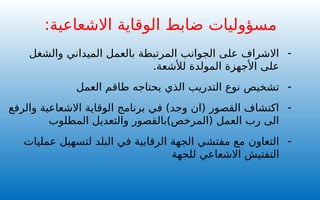 :‫االشعاعية‬ ‫الوقاية‬ ‫ضابط‬ ‫مسؤوليات‬
-
‫والشغل‬ ‫الميداني‬ ‫بالعمل‬ ‫المرتبطة‬ ‫الجوانب‬ ‫على‬ ‫االشراف‬
.‫لألشعة‬ ‫المولدة‬ ‫األجهزة‬ ‫على‬
-
‫العمل‬ ‫طاقم‬ ‫يحتاجه‬ ‫الذي‬ ‫التدريب‬ ‫نوع‬ ‫تشخيص‬
-
‫والرفع‬ ‫االشعاعية‬ ‫الوقاية‬ ‫برنامج‬ ‫في‬ )‫وجد‬ ‫(ان‬ ‫القصور‬ ‫اكتشاف‬
‫المطلوب‬ ‫والتعديل‬ ‫(المرخص)بالقصور‬ ‫العمل‬ ‫رب‬ ‫الى‬
-
‫عمليات‬ ‫لتسهيل‬ ‫البلد‬ ‫في‬ ‫الرقابية‬ ‫الجهة‬ ‫مفتشي‬ ‫مع‬ ‫التعاون‬
‫للجهة‬ ‫االشعاعي‬ ‫التفتيش‬
 