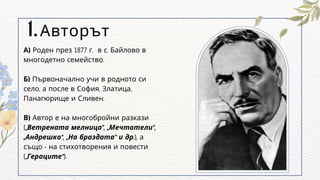 Авторът
1.
А) Роден през 1877 г. в с. Байлово в
многодетно семейство.
Б) Първоначално учи в родното си
село, а после в София, Златица,
Панагюрище и Сливен.
В) Автор е на многобройни разкази
(„Ветрената мелница“, „Мечтатели“,
„Андрешко“, „На браздата“ и др.), а
също - на стихотворения и повести
(„Гераците“).
 