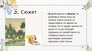 3. Сюжет А) Действието в „Косачи“ се
развива в лятна нощ на
полето. Група косачи са
представени по време на
отмора. Те се трудят далече от
дома си, за да осигурят
прехрана за семействата си.
Събрани около огъня,
разговарят, разказват
приказки, пеят песни.
 