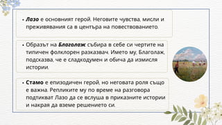 Лазо е основният герой. Неговите чувства, мисли и
преживявания са в центъра на повествованието.
Стамо е епизодичен герой, но неговата роля също
е важна. Репликите му по време на разговора
подтикват Лазо да се вслуша в приказните истории
и накрая да вземе решението си.
Образът на Благолаж събира в себе си чертите на
типичен фолклорен разказвач. Името му, Благолаж,
подсказва, че е сладкодумен и обича да измисля
истории.
 