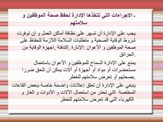 ‫صحة‬ ‫لحفظ‬ ‫الدارة‬ ‫تتخذها‬ ‫التي‬ ‫الجراءات‬ ‫ـ‬
‫و‬ ‫الموظفين‬
‫سلمتهم‬
‫توفرت‬ ‫إن‬ ‫و‬ ‫العمل‬ ‫أماكن‬ ‫نظافة‬ ‫على‬ ‫تسهر‬ ‫أن‬ ‫الدارة‬ ‫على‬ ‫يجب‬
‫على‬ ‫للحفاظ‬ ‫اللزمة‬ ‫السلمة‬ ‫متطلبات‬ ‫و‬ ‫الصحية‬ ‫الوقاية‬ ‫شروط‬
‫من‬ ‫الوقاية‬ ‫اجهزة‬, ‫التدفئة‬, ‫النارة‬: ‫العوان‬ ‫و‬ ‫الموظفين‬ ‫صحة‬
‫الحرائق‬.
‫باستعمال‬ ‫العوان‬ ‫و‬ ‫للموظفين‬ ‫السماح‬ ‫الدارة‬ ‫على‬ ‫يمنع‬
‫ضررا‬ ‫تلحق‬ ‫أن‬ ‫يمكن‬ ‫آلت‬ ‫أو‬ ‫أجهزة‬ ‫أو‬ ‫مواد‬ ‫أو‬ ‫مستحضرات‬
‫للخطر‬ ‫سلمتهم‬ ‫تعرض‬ ‫أو‬ ‫بصحتهم‬.
‫القاعات‬ ‫ببعض‬ ‫خاصة‬ ‫واضحة‬ ‫إعلنات‬ ‫تعلق‬ ‫أن‬ ‫الدارة‬ ‫على‬ ‫ينبغي‬
‫و‬ ‫الغاز‬ ‫و‬ ‫الدوات‬ ‫و‬ ‫اللت‬ ‫استعمال‬ ‫من‬ ‫تحذر‬ ‫التي‬ ‫المختصة‬
‫للخطر‬ ‫سلمتهم‬ ‫تعرض‬ ‫قد‬ ‫التي‬ ‫الكهرباء‬
 