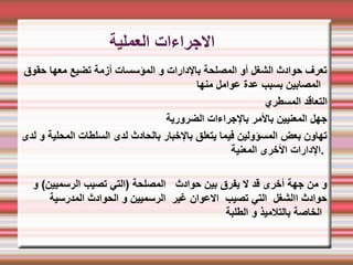 ‫العملية‬ ‫الجراءات‬
‫حقوق‬ ‫معها‬ ‫تضيع‬ ‫أزمة‬ ‫المؤسسات‬ ‫و‬ ‫بالدارات‬ ‫المصلحة‬ ‫أو‬ ‫الشغل‬ ‫حوادث‬ ‫تعرف‬
‫منها‬ ‫عوامل‬ ‫عدة‬ ‫بسبب‬ ‫المصابين‬
‫المسطري‬ ‫التعاقد‬
‫الضرورية‬ ‫بالجراءات‬ ‫بالمر‬ ‫المعنيين‬ ‫جهل‬
‫لدى‬ ‫و‬ ‫المحلية‬ ‫السلطات‬ ‫لدى‬ ‫بالحادث‬ ‫بالخبار‬ ‫يتعلق‬ ‫فيما‬ ‫المسؤولين‬ ‫بعض‬ ‫تهاون‬
‫المعنية‬ ‫الخرى‬ ‫الدارات‬.
‫و‬ (‫الرسميين‬ ‫تصيب‬ ‫)التي‬ ‫المصلحة‬ ‫حوادث‬ ‫بين‬ ‫يفرق‬ ‫ل‬ ‫قد‬ ‫أخرى‬ ‫جهة‬ ‫من‬ ‫و‬
‫المدرسية‬ ‫الحوادث‬ ‫و‬ ‫الرسميين‬ ‫غير‬ ‫العوان‬ ‫تصيب‬ ‫التي‬ ‫االشغل‬ ‫حوادث‬
‫الطلبة‬ ‫و‬ ‫بالتلميذ‬ ‫الخاصة‬
 