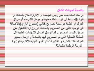 ‫الشغل‬ ‫لحوادث‬ ‫بالنسبة‬
‫في‬ ‫بالحادثة‬ ‫العلن‬,‫الدارة‬ ‫أو‬ ‫المؤسسة‬ ‫رئيس‬ ‫على‬ ‫يجب‬ ‫الحالة‬ ‫هاته‬ ‫في‬
‫ظرف‬
48
‫سلطة‬ ‫اقرب‬ ‫الى‬ ‫ساعة‬
‫مركز‬ ‫أو‬ ‫الشرطة‬ ‫مركز‬ ‫أو‬ ‫محلية‬
‫اداري(بالضافة‬ ‫)مطبوع‬ ‫كتابي‬ ‫تصريح‬ ‫بواسطة‬ ‫البلدية‬ ‫أو‬ ‫الدرك‬
‫عن‬ ‫التشغيل‬ ‫وزارة‬ ‫الى‬ ‫بالحادثة‬ ‫التصريح‬ ‫من‬ ‫نظير‬ ‫توجيه‬ ‫الى‬
‫الى‬ ‫الطبية‬ ‫الشهادات‬ ‫اصول‬ ‫ترسل‬ ‫كما‬ ‫المضمون‬ ‫البريد‬ ‫طريق‬
‫جميع‬ ‫ارسال‬ ‫و‬ ‫بالحادثة‬ ‫فيها‬ ‫التصريح‬ ‫تم‬ ‫التي‬ ‫المحلية‬ ‫السلطة‬
‫لوزارة‬ ‫القليمية‬ ‫النيابة‬ ‫اخبار‬ ‫ثم‬ ‫الفاتورات‬ ‫و‬ ‫الطبية‬ ‫المواصفات‬
‫بالحادثة‬ ‫الوطنية‬ ‫التربية‬
 