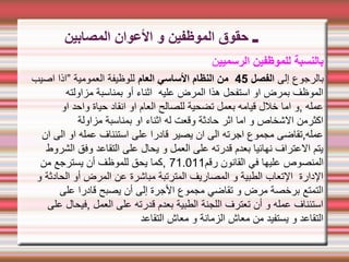 ‫ـ‬
‫المصابين‬ ‫العوان‬ ‫و‬ ‫الموظفين‬ ‫حقوق‬
‫الرسميي‬ ‫للموظفين‬ ‫بالنسبة‬
‫ن‬
‫إلى‬ ‫بالرجوع‬
‫الفصل‬
45
‫العام‬ ‫الساسي‬ ‫النظام‬ ‫من‬
‫اصيب‬ ‫”اذا‬ ‫العمومية‬ ‫للوظيفة‬
‫مزاولته‬ ‫بمناسبة‬ ‫أو‬ ‫اثناء‬ ‫عليه‬ ‫المرض‬ ‫هذا‬ ‫استفحل‬ ‫او‬ ‫بمرض‬ ‫الموظف‬
‫او‬ ‫واحد‬ ‫حياة‬ ‫انقاد‬ ‫او‬ ‫العام‬ ‫للصالح‬ ‫تضحية‬ ‫بعمل‬ ‫قيامه‬ ‫خلل‬ ‫اما‬ ‫و‬, ‫عمله‬
‫مزاولة‬ ‫بمناسبة‬ ‫او‬ ‫اثناء‬ ‫له‬ ‫وقعت‬ ‫حادثة‬ ‫اثر‬ ‫اما‬ ‫و‬ ‫الشخاص‬ ‫اكثرمن‬
‫ان‬ ‫الى‬ ‫او‬ ‫عمله‬ ‫استئناف‬ ‫على‬ ‫قادرا‬ ‫يصير‬ ‫ان‬ ‫الى‬ ‫اجرته‬ ‫مجموع‬ ‫تقاضى‬,‫عمله‬
‫الشروط‬ ‫وفق‬ ‫التقاعد‬ ‫على‬ ‫يحال‬ ‫و‬ ‫العمل‬ ‫على‬ ‫قدرته‬ ‫بعدم‬ ‫نهائيا‬ ‫العتراف‬ ‫يتم‬
‫رقم‬ ‫القانون‬ ‫في‬ ‫عليها‬ ‫المنصوص‬
71.011
‫من‬ ‫يسترجع‬ ‫أن‬ ‫للموظف‬ ‫يحق‬ ‫كما‬,
‫و‬ ‫الحادثة‬ ‫أو‬ ‫المرض‬ ‫عن‬ ‫مباشرة‬ ‫المترتبة‬ ‫المصاريف‬ ‫و‬ ‫الطبية‬ ‫التعاب‬ ‫الدارة‬
‫على‬ ‫قادرا‬ ‫يصبح‬ ‫أن‬ ‫إلى‬ ‫الجرة‬ ‫مجموع‬ ‫تقاضي‬ ‫و‬ ‫مرض‬ ‫برخصة‬ ‫التمتع‬
‫على‬ ‫فيحال‬, ‫العمل‬ ‫على‬ ‫قدرته‬ ‫بعدم‬ ‫الطبية‬ ‫اللجنة‬ ‫تعترف‬ ‫أن‬ ‫و‬ ‫عمله‬ ‫استئناف‬
‫التقاعد‬ ‫معاش‬ ‫و‬ ‫الزمانة‬ ‫معاش‬ ‫من‬ ‫يستفيد‬ ‫و‬ ‫التقاعد‬
 