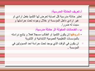 :‫المدرسية‬ ‫الحادثة‬ ‫تعريف‬ ‫أـ‬
‫او‬ ‫ارادي‬ ‫بفعل‬ ‫التلميذ‬ ‫لها‬ ‫تعرض‬ ‫اصابة‬ ‫كل‬ ‫مدرسية‬ ‫حادثة‬ ‫تعتبر‬
‫و‬ ‫حراستها‬ ‫تحت‬ ‫وجوده‬ ‫خلل‬ ‫او‬ ‫المؤسسة‬ ‫داخل‬ ‫ارادي‬ ‫غير‬
.‫ضررا‬ ‫له‬ ‫سببت‬
:‫مدرسية‬ ‫حادثة‬ ‫اثر‬ ‫المخولة‬ ‫الضمانات‬ ‫ـ‬ ‫ب‬
-
‫شروطها‬
‫دراسته‬ ‫يتابع‬ ‫و‬ ‫فعل‬ ‫مسجل‬ ‫الطالب‬ ‫او‬ ‫التلميذ‬ ‫يكون‬ ‫ان‬:
‫الثانوية‬ ‫او‬ ‫البتدائية‬ ‫العمومية‬ ‫التعليمية‬ ‫بالمؤسسات‬
-
‫في‬ ‫المسؤولين‬ ‫احد‬ ‫حراسة‬ ‫تحث‬ ‫يوجد‬ ‫الذي‬ ‫الوقت‬ ‫في‬ ‫يكون‬ ‫ان‬
‫المؤسسة‬
.
 