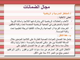 ‫الضمانات‬ ‫مجال‬
‫الرياضية‬ ‫و‬ ‫المدرسية‬ ‫المخاطر‬ ‫أـ‬
: ‫التفاقية‬ ‫تغطي‬
ü
‫التربية‬ ‫واساتذة‬ ‫التلميذ‬ ‫فيها‬ ‫يشارك‬ ‫التي‬ ‫الرياضية‬ ‫والمقابلت‬ ‫اللعاب‬
‫المكلفين‬ ‫رقابة‬ ‫تحت‬ ‫المنضمة‬ ‫الرياضية‬ ‫الجمعية‬ ‫في‬ ‫والمنخرطون‬ ‫البدنية‬
ü
‫تحت‬ ‫تنظيمها‬ ‫شريطة‬ ‫الثقافية‬ ‫والرحلت‬ ‫الجماعية‬ ‫أو‬ ‫الفردية‬ ‫الخرجات‬
.‫المؤسسة‬ ‫رقابة‬
‫التنقل‬ ‫خط‬ ‫ـ‬ ‫ب‬
:
‫خلل‬ ‫المؤمنين‬ ‫التلميذ‬ ‫على‬ ‫الطارئة‬ ‫الجسدية‬ ‫الحوادث‬ ‫الضمان‬ ‫هذا‬ ‫يشمل‬
‫وذلك‬ ‫وإيابا‬ ‫ذهابا‬ ، ‫والمؤسسة‬ ‫الضحية‬ ‫سكنى‬ ‫مقر‬ ‫بين‬ ‫الفاصلة‬ ‫المسافة‬
‫على‬ ‫ليطبق‬ ‫الضمان‬ ‫هذا‬ ‫ان‬ ‫غير‬ ،‫الكثر‬ ‫على‬ ‫ساعة‬ ‫مدة‬ ‫خلل‬
‫ليرافقهم‬ ‫والذين‬ ‫يرافقون‬ ‫الذين‬ ‫سنوات‬ ‫ست‬ ‫عن‬ ‫أعمارهم‬ ‫تقل‬ ‫الذين‬ ‫الطفال‬
‫العمر‬ ‫من‬ ‫يبلغ‬ ‫شخص‬
11
.‫القل‬ ‫على‬ ‫سنة‬
 