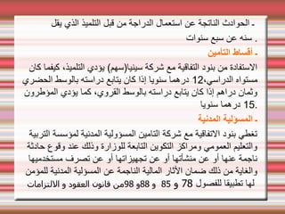 ‫يقل‬ ‫الذي‬ ‫التلميذ‬ ‫قبل‬ ‫من‬ ‫الدراجة‬ ‫استعمال‬ ‫عن‬ ‫الناتجة‬ ‫الحوادث‬ ‫ـ‬
‫سنوات‬ ‫سبع‬ ‫عن‬ ‫سنه‬ .
‫التأمين‬ ‫أقساط‬ ‫ـ‬
‫كان‬ ‫كيفما‬ ،‫التلميذ‬ ‫يؤدي‬ (‫سينيا)سهم‬ ‫شركة‬ ‫مع‬ ‫التفاقية‬ ‫بنود‬ ‫من‬ ‫الستفادة‬
،‫الدراسي‬ ‫مستواه‬
12
‫الحضري‬ ‫بالوسط‬ ‫دراسته‬ ‫يتابع‬ ‫كان‬ ‫إذا‬ ‫سنويا‬ ‫درهما‬
‫المؤطرون‬ ‫يؤدي‬ ‫كما‬ ،‫القروي‬ ‫بالوسط‬ ‫دراسته‬ ‫يتابع‬ ‫كان‬ ‫إذا‬ ‫دراهم‬ ‫وثمان‬
15
‫سنويا‬ ‫درهما‬ .
‫المدنية‬ ‫المسؤلية‬ ‫ـ‬
‫التربية‬ ‫لمؤسسة‬ ‫المدنية‬ ‫المسؤولية‬ ‫التامين‬ ‫شركة‬ ‫مع‬ ‫التفاقية‬ ‫بنود‬ ‫تغطي‬
‫حادثة‬ ‫وقوع‬ ‫عند‬ ‫وذلك‬ ‫للوزارة‬ ‫التابعة‬ ‫التكوين‬ ‫ومراكز‬ ‫العمومي‬ ‫والتعليم‬
‫مستخدميها‬ ‫تصرف‬ ‫عن‬ ‫أو‬ ‫تجهيزاتها‬ ‫عن‬ ‫أو‬ ‫منشأتها‬ ‫عن‬ ‫أو‬ ‫عنها‬ ‫ناجمة‬
‫للمؤمن‬ ‫المدنية‬ ‫المسؤلية‬ ‫عن‬ ‫الناجمة‬ ‫المالية‬ ‫الثار‬ ‫ضمان‬ ‫ذلك‬ ‫من‬ ‫والغاية‬
‫للفصول‬ ‫تطبيقا‬ ‫لها‬
78
‫و‬
85
‫و‬
88
‫و‬
98
‫اللتزامات‬ ‫و‬ ‫العقود‬ ‫قانون‬ ‫من‬
 