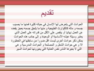 ‫تقديم‬
‫يصيب‬ ‫ما‬ ‫فمنها‬ ‫كثيرة‬ ‫حياته‬ ‫في‬ ‫النسان‬ ‫لها‬ ‫يتعرض‬ ‫التي‬ ‫الحوادث‬
‫يقعده‬ ‫بعجز‬ ‫جسمه‬ ‫يلحق‬ ‫ما‬ ‫منها‬ ‫و‬ ‫الطبيعية‬ ‫كالكوارث‬ ‫ماله‬ ‫و‬ ‫جسمه‬
‫الذي‬ ‫العمل‬ ‫على‬ ‫قدراته‬ ‫من‬ ‫القل‬ ‫على‬ ‫ينقص‬ ‫أو‬ ‫نهائيا‬ ‫العمل‬ ‫عن‬
‫الحوادث‬ ‫هذه‬ ‫جانب‬ ‫إلى‬ ‫و‬ ‫الوحيدة‬ ‫أو‬ ‫الساسية‬ ‫عيشه‬ ‫وسيلة‬ ‫يعتبر‬
‫الخطورة‬ ‫في‬ ‫سابقتها‬ ‫من‬ ‫ضررا‬ ‫اقل‬ ‫ليست‬ ‫أخرى‬ ‫حوادث‬ ‫ذكر‬ ‫يمكن‬
‫هي‬ ‫و‬ ‫المدرسية‬ ‫الحوادث‬ ‫و‬ ‫المصلحة‬ ‫و‬ ‫الشغل‬ ‫حوادث‬ ‫هي‬ ‫و‬ ‫ال‬
‫السير‬ ‫لحوادث‬ ‫يعيرونها‬ ‫التي‬ ‫العناية‬ ‫نفس‬ ‫الناس‬ ‫يعيرها‬ ‫ل‬ ‫التي‬
 