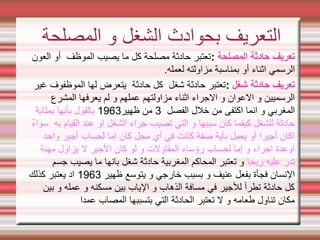 ‫المصلحة‬ ‫حادثة‬ ‫تعريف‬
:
‫العون‬ ‫أو‬ ‫الموظف‬ ‫يصيب‬ ‫ما‬ ‫كل‬ ‫مصلحة‬ ‫حادثة‬ ‫تعتبر‬
.‫لعمله‬ ‫مزاولته‬ ‫بمناسبة‬ ‫أو‬ ‫اثناء‬ ‫الرسمي‬
‫شغل‬ ‫حادثة‬ ‫تعريف‬
:
‫غير‬ ‫الموظفوف‬ ‫لها‬ ‫يتعرض‬ ‫حادثة‬ ‫كل‬ ‫شغل‬ ‫حادثة‬ ‫تعتبر‬
‫المشرع‬ ‫يعرفها‬ ‫لم‬ ‫و‬ ‫عملهم‬ ‫مزاولتهم‬ ‫اثناء‬ ‫الجراء‬ ‫و‬ ‫العوان‬ ‫و‬ ‫الرسميين‬
‫الفصل‬ ‫خلل‬ ‫من‬ ‫اكتفى‬ ‫انما‬ ‫و‬ ‫المغربي‬
3
‫ظهير‬ ‫من‬
1963
‫بمثابة‬ ‫بأنها‬ ‫بالقول‬
‫سواء‬ ‫به‬ ‫القيام‬ ‫عند‬ ‫او‬ ‫الشغل‬ ‫جراء‬ ‫تصيب‬ ‫التي‬ ‫و‬ ‫سببها‬ ‫كان‬ ‫كيفما‬ ‫للشغل‬ ‫حادثة‬
‫واحد‬ ‫أجير‬ ‫لحساب‬ ‫إما‬ ‫كان‬ ‫محل‬ ‫أي‬ ‫في‬ ‫كانت‬ ‫صفة‬ ‫بأية‬ ‫يعمل‬ ‫أو‬ ‫أجيرا‬ ‫اكان‬
‫مهنة‬ ‫يزاول‬ ‫ل‬ ‫الجير‬ ‫كان‬ ‫لو‬ ‫و‬ ‫المقاولت‬ ‫رؤساء‬ ‫لحساب‬ ‫إما‬ ‫و‬ ‫اجراء‬ ‫اوعدة‬
‫ربحا‬ ‫عليه‬ ‫تدر‬
‫جسم‬ ‫يصيب‬ ‫ما‬ ‫بانها‬ ‫شغل‬ ‫حادثة‬ ‫المغربية‬ ‫المحاكم‬ ‫تعتبر‬ ‫و‬
‫ظهير‬ ‫يتوسع‬ ‫و‬ ‫خارجي‬ ‫بسبب‬ ‫و‬ ‫عنيف‬ ‫بفعل‬ ‫فجأة‬ ‫النسان‬
1963
‫كذلك‬ ‫يعتبر‬ ‫اد‬
‫بين‬ ‫و‬ ‫عمله‬ ‫و‬ ‫مسكنه‬ ‫بين‬ ‫الياب‬ ‫و‬ ‫الذهاب‬ ‫مسافة‬ ‫في‬ ‫للجير‬ ‫تطرأ‬ ‫حادثة‬ ‫كل‬
‫بتسببها‬ ‫التي‬ ‫الحادثة‬ ‫تعتبر‬ ‫ل‬ ‫و‬ ‫طعامه‬ ‫تناول‬ ‫مكان‬
‫عمدا‬ ‫المصاب‬
‫المصلحة‬ ‫و‬ ‫الشغل‬ ‫بحوادث‬ ‫التعريف‬
 