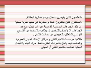 .‫البطالة‬ ‫محاربة‬ ‫برسم‬ ‫بأعمال‬ ‫يقومون‬ ‫الذين‬ ‫العاطلون‬-
‫جنائية‬ ‫عقوبة‬ ‫حقهم‬ ‫في‬ ‫صدرت‬ ‫و‬ ‫عمل‬ ‫يباشرون‬ ‫الذين‬ ‫المعتقلون‬-
‫هذه‬ ‫مع‬ ‫المرتبطين‬ ‫غير‬ ‫الفرنسية‬ ‫العمومية‬ ‫الجماعات‬ ‫موظفو‬-
‫التشريع‬ ‫من‬ ‫بالستفادة‬ ‫يطالب‬ ‫أن‬ ‫للشخص‬ ‫يمكن‬ ‫ل‬ ‫اذ‬ ‫الجماعات‬
. ‫الشغل‬ ‫حوادث‬ ‫عن‬ ‫بالتعويض‬ ‫المتعلق‬ ‫الفرنسي‬
‫العمومية‬ ‫المهني‬ ‫العداد‬ ‫مراكز‬ ‫و‬ ‫التقني‬ ‫التعليم‬ ‫مؤسسات‬ ‫تلميذ‬-
‫بالشغال‬ ‫القيام‬ ‫جراء‬ ‫فقط‬ ‫الطارئة‬ ‫بالحوادث‬ ‫يتعلق‬ ‫فيما‬ ‫والخاصة‬
‫المهني‬ ‫أو‬ ‫التقني‬ ‫بالتعليم‬ ‫الخاصة‬ ‫العملية‬
.
 