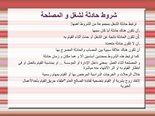 ‫المصلحة‬ ‫و‬ ‫لشغل‬ ‫حادثة‬ ‫شروط‬
:‫أهمها‬ ‫الشروط‬ ‫من‬ ‫بمجموعة‬ ‫الشغل‬ ‫حادثة‬ ‫ترتبط‬
‫سببها‬ ‫كان‬ ‫أيا‬ ‫حادثة‬ ‫هناك‬ ‫تكون‬ ‫أن‬.
‫أ‬
‫به‬ ‫القيام‬ ‫أثناء‬ ‫حدث‬ ‫أو‬ ‫الشغل‬ ‫عن‬ ‫ناتجة‬ ‫الحادثة‬ ‫تكون‬ ‫ن‬ .
‫متعمدة‬ ‫حادثة‬ ‫تكون‬ ‫ل‬ ‫أن‬.
‫بها‬ ‫المصرح‬ ‫والحادثة‬ ‫المصاب‬ ‫بين‬ ‫سببية‬ ‫علقة‬ ‫هناك‬ ‫تكون‬ ‫أن‬
‫حادثة‬ ‫زمان‬ ‫و‬ ‫مكان‬ ‫هما‬ ‫و‬ ‫أل‬ ‫أساسين‬ ‫بمحددين‬ ‫الشروط‬ ‫هذه‬ ‫ترتبط‬ ‫كما‬
‫في‬ ‫او‬ ‫بالعمل‬ ‫القيام‬ ‫بمناسبة‬ ‫او‬ ... ‫المؤسسة‬ ‫أو‬ ‫الدارة‬ ‫داخل‬ ‫بمعنى‬ ‫العمل‬ ‫أثناء‬ ‫المصلحة‬ ‫و‬
‫مباشرة‬ ‫منه‬ ‫النتهاء‬ ‫اثر‬ ‫او‬ ‫به‬ ‫القيام‬ ‫انتظار‬
‫رسمية‬ ‫بمهام‬ ‫القيام‬ ‫أو‬ ‫بها‬ ‫المرخص‬ ‫الدراسية‬ ‫الخرجات‬ ‫و‬ ‫الرحلت‬ ‫خلل‬
‫بأحدالعمال‬ ‫القيام‬,‫حريق‬ ‫"اطفاء‬ ‫العام‬ ‫الصالح‬ ‫لفائدة‬ ‫بتضحية‬ ‫القيام‬ ‫أو‬ ‫بشرية‬ ‫روح‬ ‫لنقاد‬
‫الخيرية‬
 