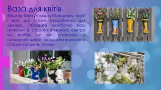 .
Ваза для квітів.
Візьміть банку/пляшку/бляшанку, клей
і все, що може знадобитись для
декору. Обклейте майбутню вазу
нитками із старого в’язаного светра
чи зробіть на ній аплікацію із
шматочків шкіри, які можна вирізати із
старих капців чи сумки.
 