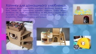 .
Хатинку для домашнього улюбленця.
Це варіант, якщо є непотрібні коробка і футболка. Будка може
бути такою: на прямокутну коробку одягнути стару велику
футболку так, щоб горловина була, як вхід. Краї з іншого боку
приклеїти чи закріпити степлером, рукави зашити і заправити
всередину – будуть кишеньками для іграшок.
 