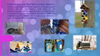 .
Годівничка для безпритульних тварин.
Маєте старі надщерблені тарілки чи пошкоджені
миски, які не протікають, але вже й не
використовуються? Прикріпіть їх до шматка труби
чи дерев’яного бруска, зверху додайте невелике
накриття (щоб у миски не падав дощ) і винесіть
туди, де ходять бездомні котики.
 
