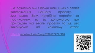 . А почнемо ми з Вами наш шлях з етапів
виготовлення нашого проєкту.
Для цього Вам потрібно перейти за
посиланням та за допомогою гри
пригадати усі етапи проєкту та дії, що
виконуємо на кожному етапі:
https://wordwall.net/play/89962/977/989
 