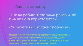 Питання до класу:
- Що ви робите зі старими речами, які
більше не використовуєте?
- Чи знаєте ви, що таке апсайклінг?
Перед тим як почнемо працювати над проєктом
давайте з вами зануримося в історію надання
вживаним речам нового життя та дізнаємось, що
можливо виготовити з вживаних речей
 