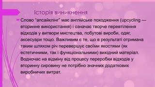 Історія виникнення
Слово “апсайклінг” має англійське походження (upcycling —
вторинне використання) і означає творче перевтілення
відходів у витвори мистецтва, побутові вироби, одяг,
аксесуари тощо. Важливим є те, що в результаті отримана
таким шляхом річ перевершує своїми якостями (як
естетичними, так і функціональними) вихідний матеріал.
Водночас на відміну від процесу переробки відходів у
вторинну сировину не потрібно значних додаткових
виробничих витрат.
 