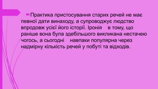 Практика пристосування старих речей не має
певної дати винаходу, а супроводжує людство
впродовж усієї його історії. Іронія в тому, що
раніше вона була здебільшого викликана нестачею
чогось, а сьогодні навпаки популярна через
надмірну кількість речей у побуті та відходів.
 