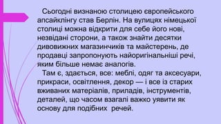 Сьогодні визнаною столицею європейського
апсайклінгу став Берлін. На вулицях німецької
столиці можна відкрити для себе його нові,
незвідані сторони, а також знайти десятки
дивовижних магазинчиків та майстерень, де
продавці запропонують найоригінальніші речі,
яким більше немає аналогів.
Там є, здається, все: меблі, одяг та аксесуари,
прикраси, освітлення, декор — і все із старих
вживаних матеріалів, приладів, інструментів,
деталей, що часом взагалі важко уявити як
основу для подібних речей.
 