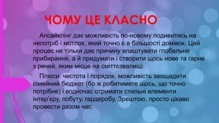 ЧОМУ ЦЕ КЛАСНО
Апсайклінг дає можливість по-новому подивитись на
непотріб і мотлох, який точно є в більшості домівок. Цей
процес не тільки дає причину влаштувати глобальне
прибирання, а й придумати і створити щось нове та гарне
з речей, яким місце на сміттєзвалищі.
Плюси: чистота і порядок, можливість заощадити
сімейний бюджет (бо ж робитимете щось, що точно
потрібне) і водночас отримати стильні елементи
інтер’єру, побуту, гардеробу. Зрештою, просто цікаво
провести разом час.
 