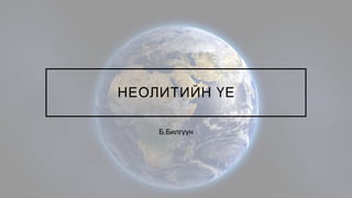 НЕОЛИТИЙН ҮЕ
Б.Билгүүн
 