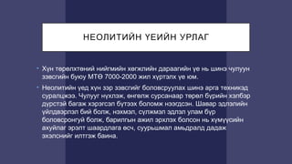 НЕОЛИТИЙН ҮЕИЙН УРЛАГ
• Хүн төрөлхтөний нийгмийн хөгжлийн дараагийн үе нь шинэ чулуун
зэвсгийн буюу МТӨ 7000-2000 жил хүртэлх үе юм.
• Неолитийн үед хүн зэр зэвсгийг боловсруулах шинэ арга техникэд
суралцжээ. Чулууг нүхлэж, өнгөлж сурсанаар төрөл бүрийн хэлбэр
дүрстэй багаж хэрэгсэл бүтээх боломж нээгдсэн. Шавар эдлэлийн
үйлдвэрлэл бий болж, нэхмэл, сүлжмэл эдлэл улам бүр
боловсронгуй болж, барилгын ажил эрхлэх болсон нь хүмүүсийн
ахуйлаг эрэлт шаардлага өсч, суурьшмал амьдралд дадаж
эхэлснийг илтгэж баина.
 