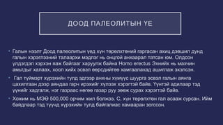 ДООД ПАЛЕОЛИТЫН ҮЕ
• Галын нээлт Доод палеолитын үед хүн төрөлхтөний гаргасан ахиц дэвшил дунд
галын хэрэглээний талаархи мэдлэг нь онцгой анхаарал татсан юм. Олдсон
үлдэгдэл хэрхэн яаж байгааг харуулж байна Homo erectus Эхнийх нь махчин
амьтдыг халаах, хоол хийх эсвэл өөрсдийгөө хамгаалахад ашиглаж эхэлсэн.
• Гал түймэрт хүрэхийн тулд эдгээр анхны хүмүүс шуурга эсвэл галын аянга
цахилгаан дээр аяндаа гарч ирэхийг хүлээх хэрэгтэй байв. Үүнтэй адилаар тэд
үүнийг хадгалж, нэг газраас нөгөө газар руу зөөж сурах хэрэгтэй байв.
• Хожим нь МЭӨ 500,000 орчим жил болжээ. С, хүн төрөлхтөн гал асааж сурсан. Ийм
байдлаар тэд түүнд хүрэхийн тулд байгалиас хамааран зогссон.
 